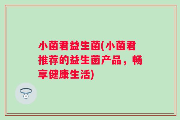 小菌君益生菌(小菌君推荐的益生菌产品,畅享健康生活) 小菌君益生菌(小菌君推荐的益生菌产品,畅享健康生活)