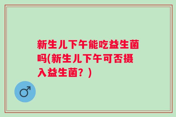 新生儿下午能吃益生菌吗(新生儿下午可否摄入益生菌?) 新生儿下午能吃益生菌吗(新生儿下午可否摄入益生菌?)