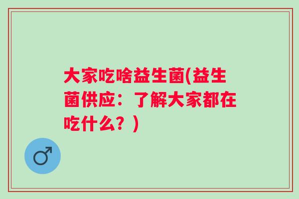 大家吃啥益生菌(益生菌供应:了解大家都在吃什么?) 大家吃啥益生菌(益生菌供应:了解大家都在吃什么?)