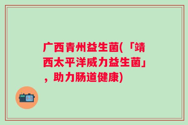广西青州益生菌(「靖西太平洋威力益生菌」,助力肠道健康) 广西青州益生菌(「靖西太平洋威力益生菌」,助力肠道健康)