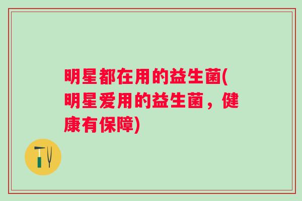明星都在用的益生菌(明星爱用的益生菌,健康有保障) 明星都在用的益生菌(明星爱用的益生菌,健康有保障)