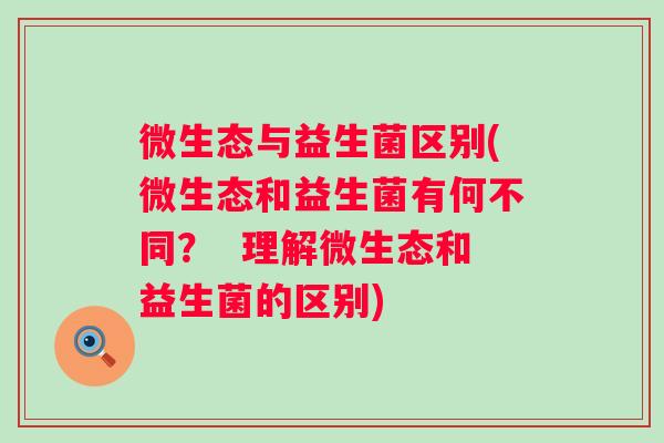 微生态与益生菌区别(微生态和益生菌有何不同? 理解微生态和益生菌的区别) 微生态与益生菌区别(微生态和益生菌有何不同? 理解微生态和益生菌的区别)