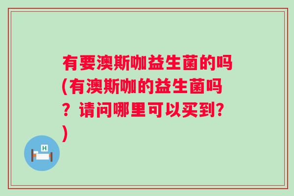 有要澳斯咖益生菌的吗(有澳斯咖的益生菌吗?请问哪里可以买到?) 有要澳斯咖益生菌的吗(有澳斯咖的益生菌吗?请问哪里可以买到?)