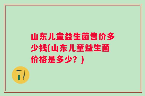 山东儿童益生菌售价多少钱(山东儿童益生菌价格是多少？)