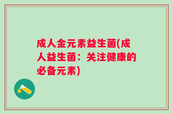 成人金元素益生菌(成人益生菌:关注健康的必备元素) 成人金元素益生菌(成人益生菌:关注健康的必备元素)