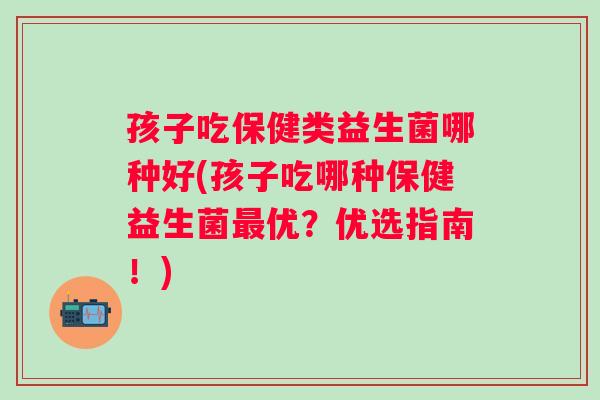 孩子吃保健类益生菌哪种好(孩子吃哪种保健益生菌优？优选指南！)