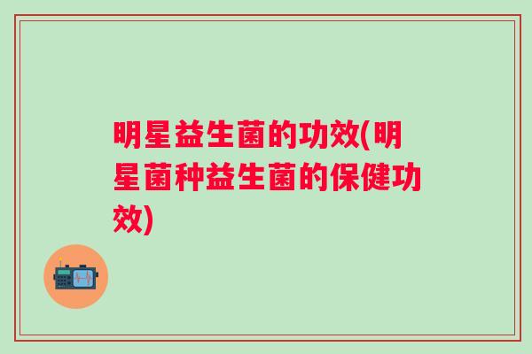 明星益生菌的功效(明星菌种益生菌的保健功效)