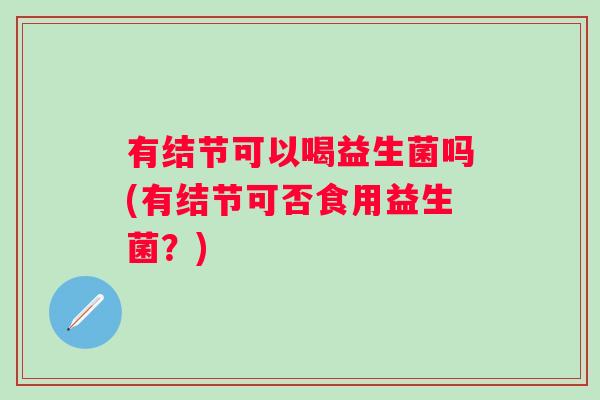 有结节可以喝益生菌吗(有结节可否食用益生菌?) 有结节可以喝益生菌吗(有结节可否食用益生菌?)