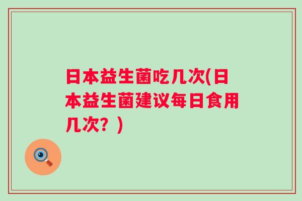 日本益生菌吃几次(日本益生菌建议每日食用几次？)