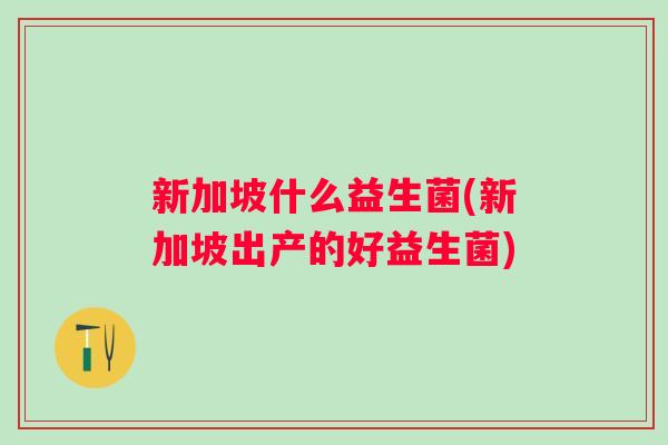 新加坡什么益生菌(新加坡出产的好益生菌) 新加坡什么益生菌(新加坡出产的好益生菌)