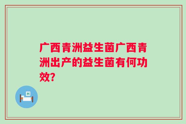广西青洲益生菌广西青洲出产的益生菌有何功效? 广西青洲益生菌广西青洲出产的益生菌有何功效?