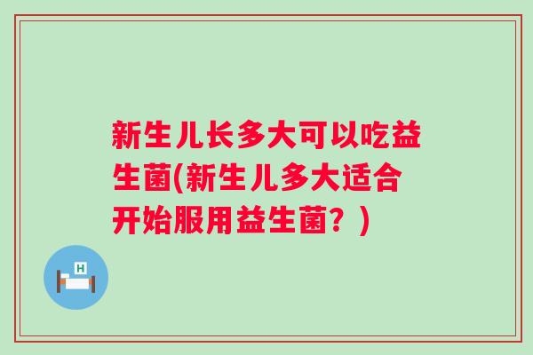 新生儿长多大可以吃益生菌(新生儿多大适合开始服用益生菌？)