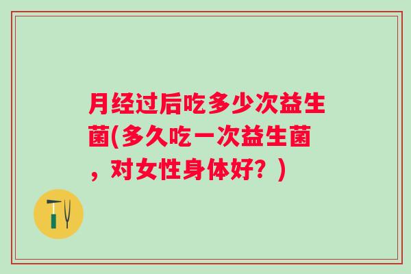 过后吃多少次益生菌(多久吃一次益生菌,对女性身体好?) 过后吃多少次益生菌(多久吃一次益生菌,对女性身体好?)