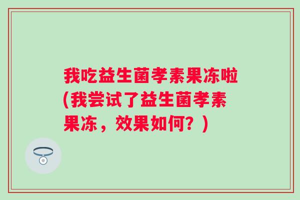 我吃益生菌孝素果冻啦(我尝试了益生菌孝素果冻,效果如何?) 我吃益生菌孝素果冻啦(我尝试了益生菌孝素果冻,效果如何?)