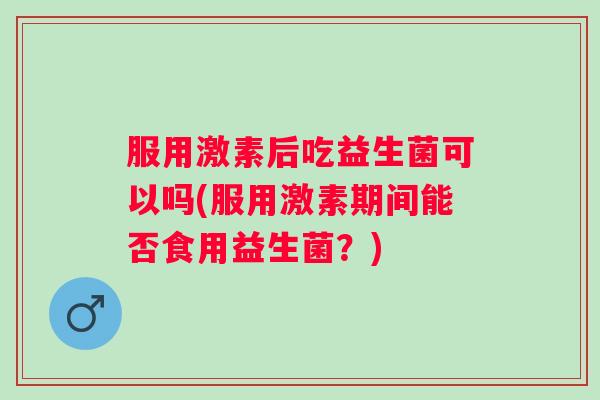 服用激素后吃益生菌可以吗(服用激素期间能否食用益生菌?) 服用激素后吃益生菌可以吗(服用激素期间能否食用益生菌?)