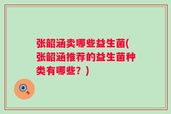 张韶涵卖哪些益生菌(张韶涵推荐的益生菌种类有哪些?) 张韶涵卖哪些益生菌(张韶涵推荐的益生菌种类有哪些?)