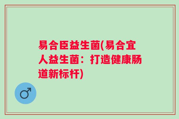 易合臣益生菌(易合宜人益生菌:打造健康肠道新标杆) 易合臣益生菌(易合宜人益生菌:打造健康肠道新标杆)