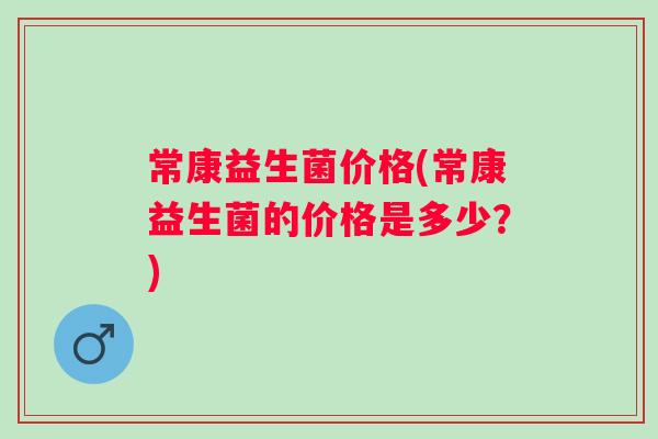 常康益生菌价格(常康益生菌的价格是多少?) 常康益生菌价格(常康益生菌的价格是多少?)