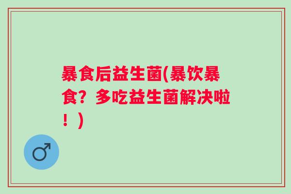 暴食后益生菌(暴饮暴食?多吃益生菌解决啦!) 暴食后益生菌(暴饮暴食?多吃益生菌解决啦!)