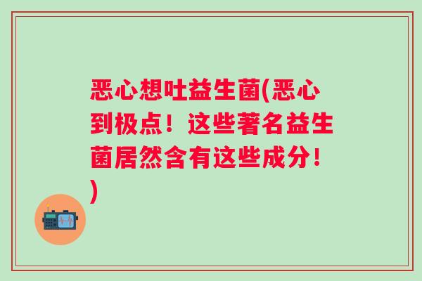恶心想吐益生菌(恶心到极点!这些著名益生菌居然含有这些成分!) 恶心想吐益生菌(恶心到极点!这些著名益生菌居然含有这些成分!)