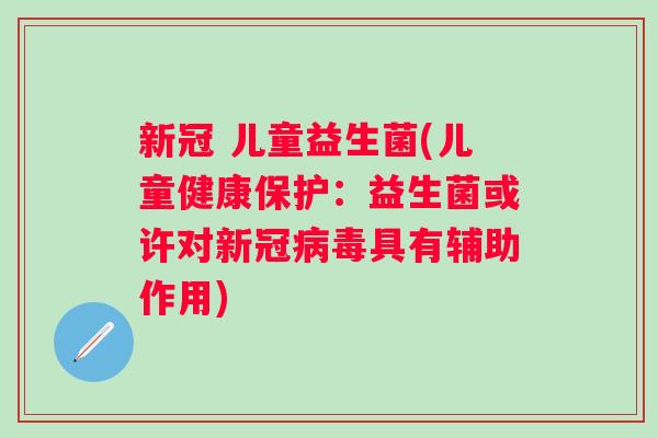 新冠 儿童益生菌(儿童健康保护:益生菌或许对新冠具有辅助作用) 新冠 儿童益生菌(儿童健康保护:益生菌或许对新冠具有辅助作用)