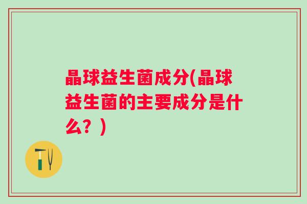 晶球益生菌成分(晶球益生菌的主要成分是什么？)