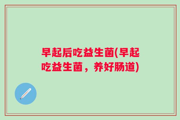 早起后吃益生菌(早起吃益生菌,养好肠道) 早起后吃益生菌(早起吃益生菌,养好肠道)