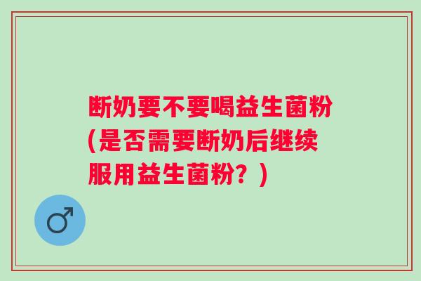 断奶要不要喝益生菌粉(是否需要断奶后继续服用益生菌粉?) 断奶要不要喝益生菌粉(是否需要断奶后继续服用益生菌粉?)
