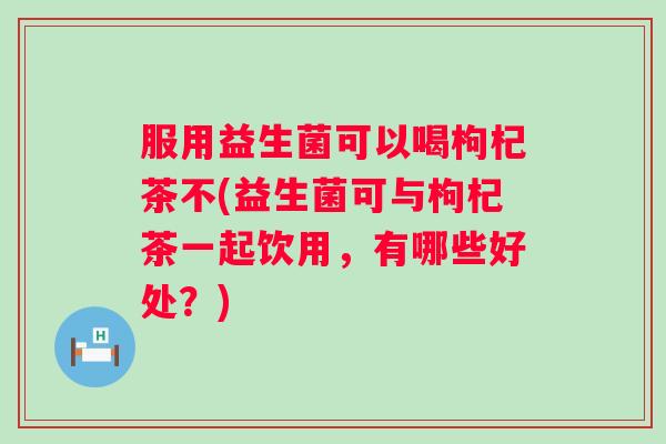 服用益生菌可以喝枸杞茶不(益生菌可与枸杞茶一起饮用，有哪些好处？)