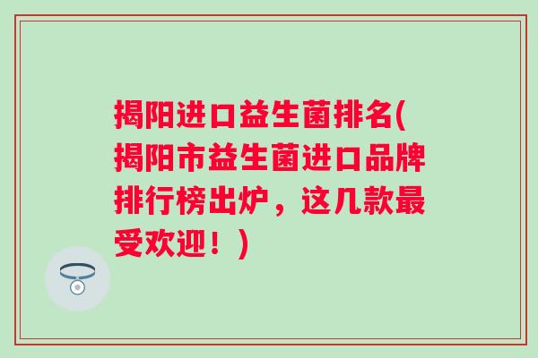 揭阳进口益生菌排名(揭阳市益生菌进口品牌排行榜出炉,这几款受欢迎!) 揭阳进口益生菌排名(揭阳市益生菌进口品牌排行榜出炉,这几款受欢迎!)