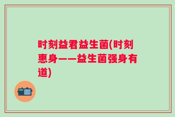 时刻益君益生菌(时刻惠身——益生菌强身有道) 时刻益君益生菌(时刻惠身——益生菌强身有道)