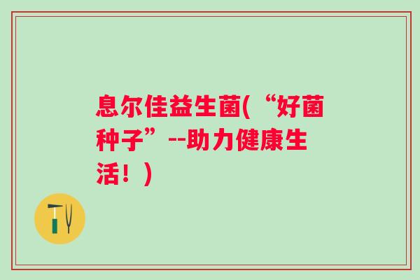 息尔佳益生菌(“好菌种子”--助力健康生活!) 息尔佳益生菌(“好菌种子”--助力健康生活!)