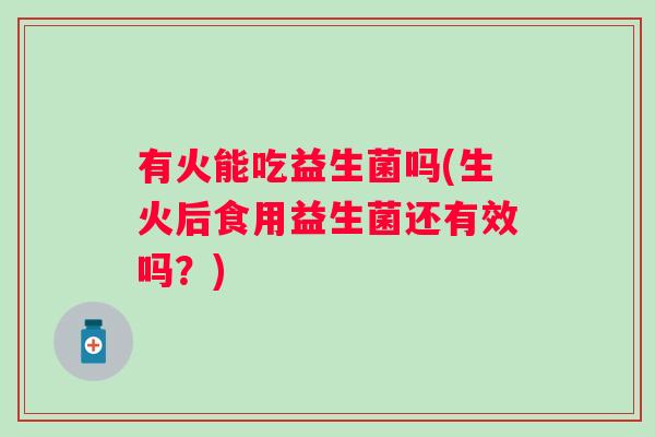 有火能吃益生菌吗(生火后食用益生菌还有效吗?) 有火能吃益生菌吗(生火后食用益生菌还有效吗?)