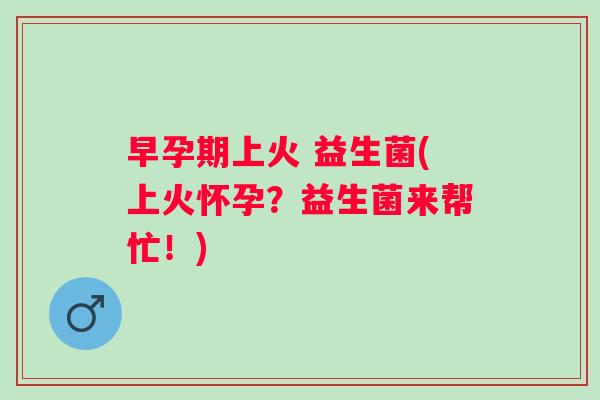 早孕期上火 益生菌(上火怀孕?益生菌来帮忙!) 早孕期上火 益生菌(上火怀孕?益生菌来帮忙!)