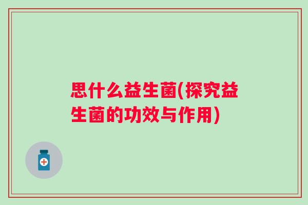 思什么益生菌(探究益生菌的功效与作用) 思什么益生菌(探究益生菌的功效与作用)