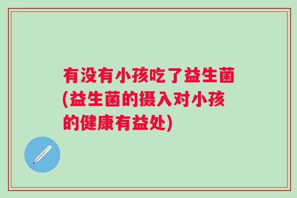有没有小孩吃了益生菌(益生菌的摄入对小孩的健康有益处) 有没有小孩吃了益生菌(益生菌的摄入对小孩的健康有益处)