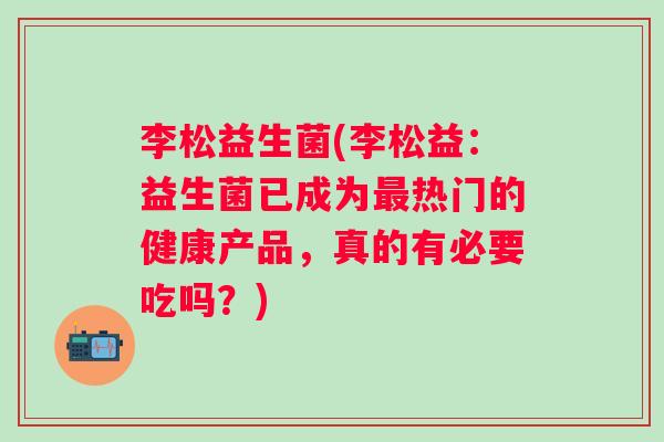李松益生菌(李松益：益生菌已成为热门的健康产品，真的有必要吃吗？)