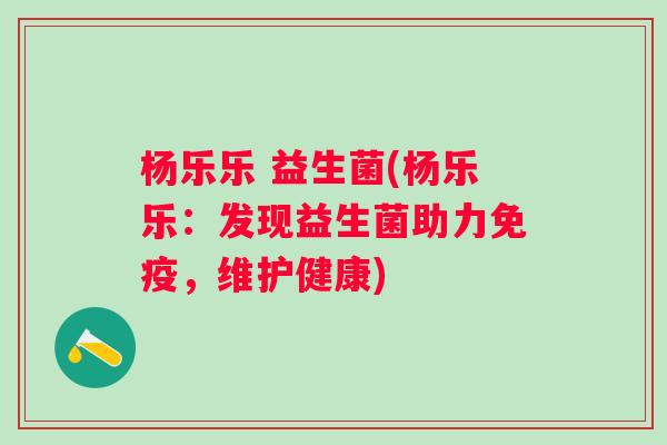 杨乐乐 益生菌(杨乐乐:发现益生菌助力,维护健康) 杨乐乐 益生菌(杨乐乐:发现益生菌助力,维护健康)