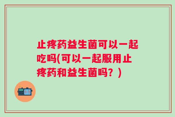 止疼药益生菌可以一起吃吗(可以一起服用止疼药和益生菌吗？)