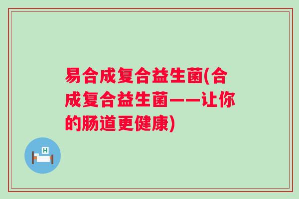 易合成复合益生菌(合成复合益生菌——让你的肠道更健康) 易合成复合益生菌(合成复合益生菌——让你的肠道更健康)