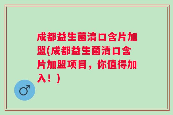 成都益生菌清口含片加盟(成都益生菌清口含片加盟项目，你值得加入！)