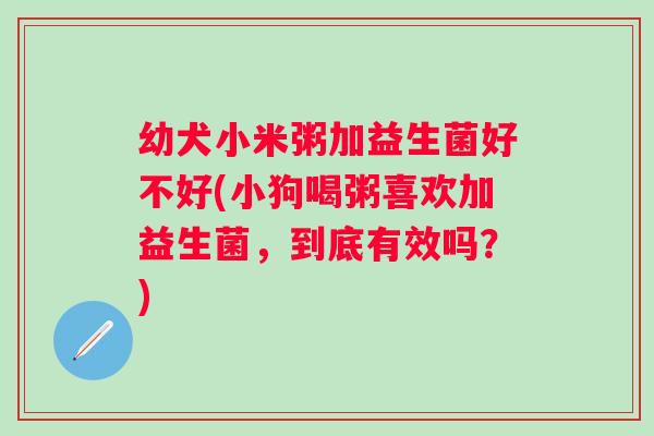 幼犬小米粥加益生菌好不好(小狗喝粥喜欢加益生菌，到底有效吗？)