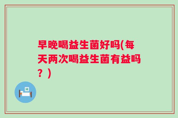早晚喝益生菌好吗(每天两次喝益生菌有益吗?) 早晚喝益生菌好吗(每天两次喝益生菌有益吗?)