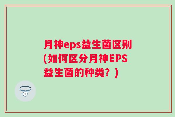 月神eps益生菌区别(如何区分月神EPS益生菌的种类?) 月神eps益生菌区别(如何区分月神EPS益生菌的种类?)