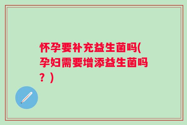 怀孕要补充益生菌吗(孕妇需要增添益生菌吗?) 怀孕要补充益生菌吗(孕妇需要增添益生菌吗?)