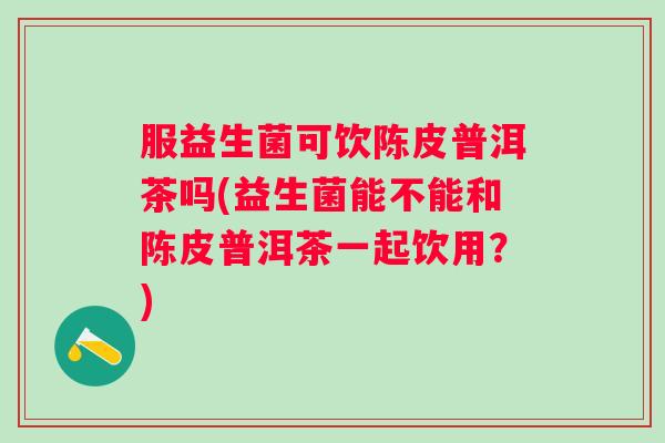 服益生菌可饮陈皮普洱茶吗(益生菌能不能和陈皮普洱茶一起饮用?) 服益生菌可饮陈皮普洱茶吗(益生菌能不能和陈皮普洱茶一起饮用?)