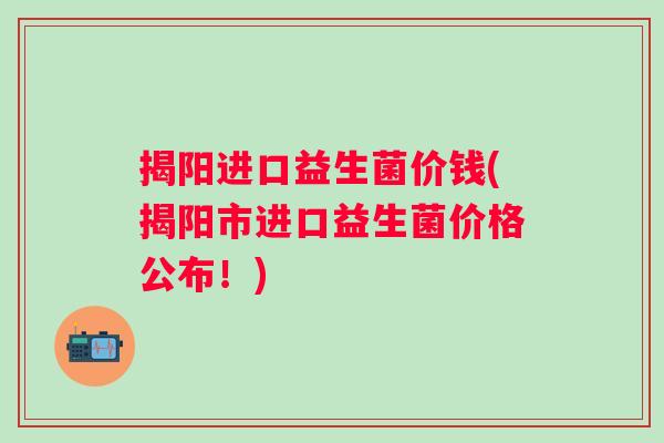 揭阳进口益生菌价钱(揭阳市进口益生菌价格公布！)