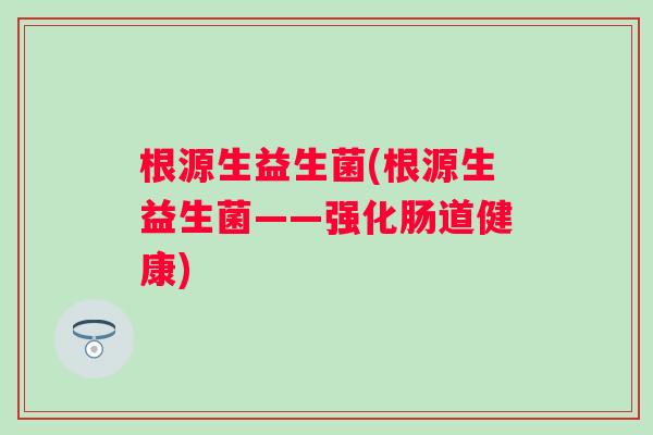 根源生益生菌(根源生益生菌——强化肠道健康) 根源生益生菌(根源生益生菌——强化肠道健康)