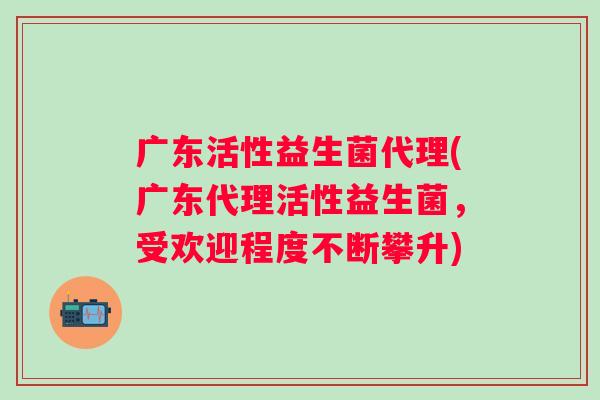 广东活性益生菌代理(广东代理活性益生菌，受欢迎程度不断攀升)