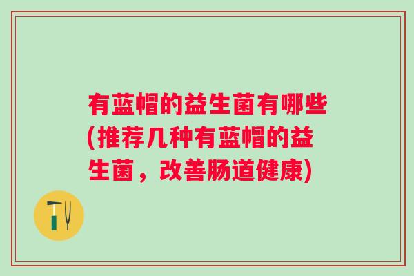 有蓝帽的益生菌有哪些(推荐几种有蓝帽的益生菌,改善肠道健康) 有蓝帽的益生菌有哪些(推荐几种有蓝帽的益生菌,改善肠道健康)